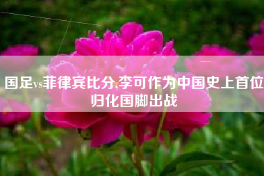 国足vs菲律宾比分,李可作为中国史上首位归化国脚出战
