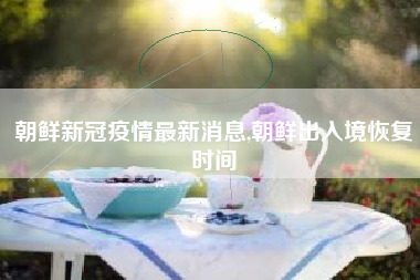 朝鲜新冠疫情最新消息,朝鲜出入境恢复时间
