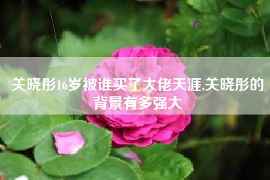关晓彤16岁被谁买了大佬天涯,关晓彤的背景有多强大
