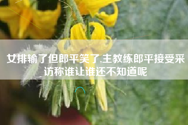 女排输了但郎平笑了,主教练郎平接受采访称谁让谁还不知道呢