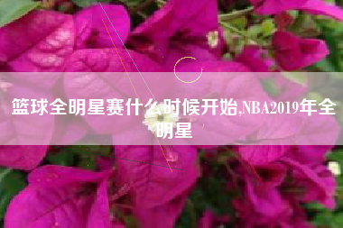 篮球全明星赛什么时候开始,NBA2019年全明星