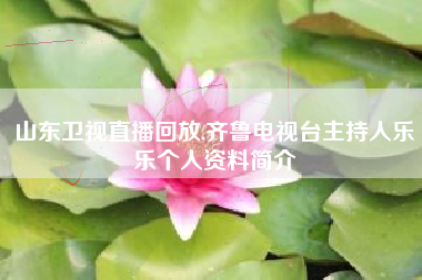 山东卫视直播回放,齐鲁电视台主持人乐乐个人资料简介