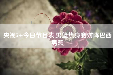 央视5+今日节目表,男篮热身赛对阵巴西男篮