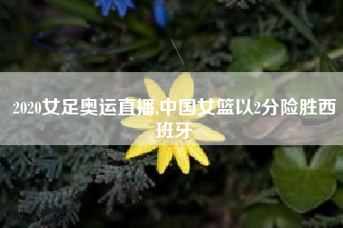 2020女足奥运直播,中国女篮以2分险胜西班牙