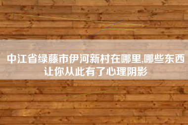 中江省绿藤市伊河新村在哪里,哪些东西让你从此有了心理阴影