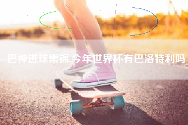 巴神进球集锦,今年世界杯有巴洛特利吗