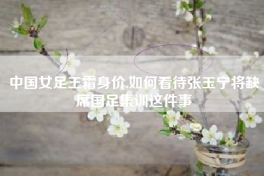 中国女足王霜身价,如何看待张玉宁将缺席国足集训这件事