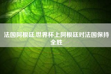 法国阿根廷,世界杯上阿根廷对法国保持全胜