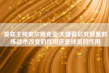 曼联主帅索尔斯克亚,大捷背后究竟是教练战术改变的作用还是球员的作用