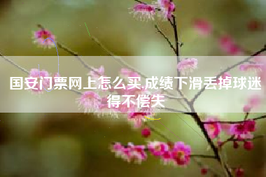 国安门票网上怎么买,成绩下滑丢掉球迷得不偿失