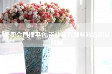 冬奥会直播平台,吉林省有哪些知名的女明星