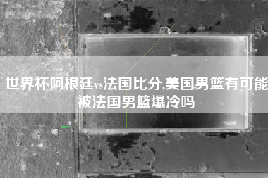 世界杯阿根廷vs法国比分,美国男篮有可能被法国男篮爆冷吗