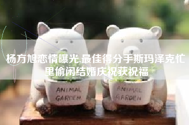 杨方旭恋情曝光,最佳得分手斯玛泽克忙里偷闲结婚庆祝获祝福