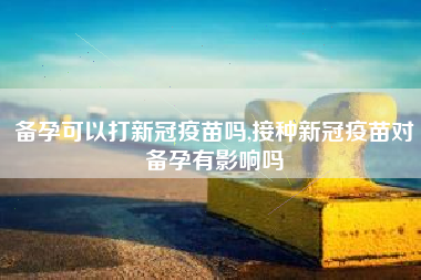 备孕可以打新冠疫苗吗,接种新冠疫苗对备孕有影响吗