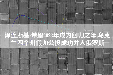 泽连斯基:希望2023年成为回归之年,乌克兰四个州假如公投成功并入俄罗斯