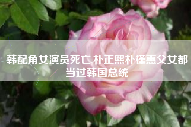 韩配角女演员死亡,朴正熙朴槿惠父女都当过韩国总统
