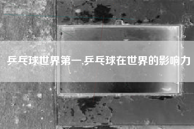 乒乓球世界第一,乒乓球在世界的影响力
