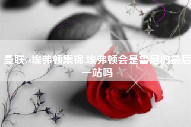 曼联vs埃弗顿集锦,埃弗顿会是鲁尼的最后一站吗