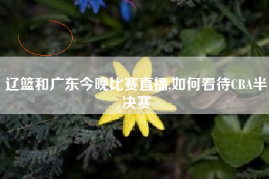 辽篮和广东今晚比赛直播,如何看待CBA半决赛