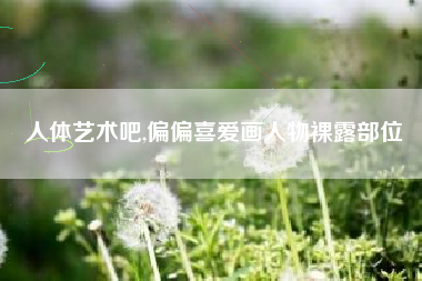 人体艺术吧,偏偏喜爱画人物裸露部位