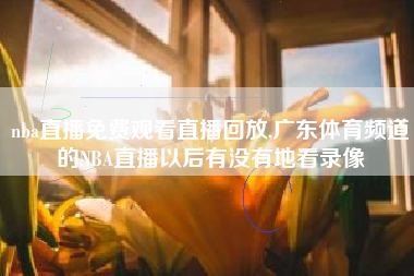 nba直播免费观看直播回放,广东体育频道的NBA直播以后有没有地看录像