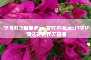 亚洲男篮锦标赛2021赛程直播,2022世界杯预选赛赛程表直播