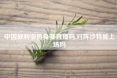 中国叙利亚热身赛直播吗,对阵沙特能上场吗