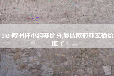 2020欧洲杯小组赛比分,曼城欧冠亚军输给谁了
