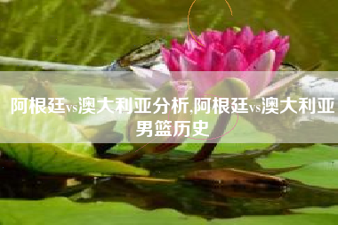 阿根廷vs澳大利亚分析,阿根廷vs澳大利亚男篮历史