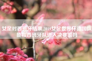 女足对西班牙结果,2019女足世界杯德国队能和西班牙队进入决赛圈吗