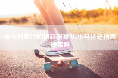 麦卡利斯特阿根廷国家队,小马达是梅西迷弟吗