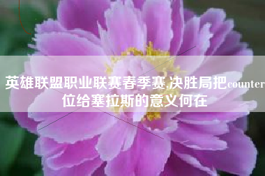 英雄联盟职业联赛春季赛,决胜局把counter位给塞拉斯的意义何在