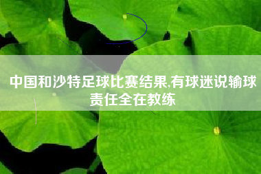中国和沙特足球比赛结果,有球迷说输球责任全在教练