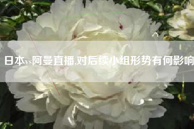 日本vs阿曼直播,对后续小组形势有何影响