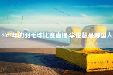 2022年的羽毛球比赛直播,李俊慧是哪国人