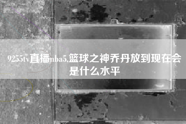 9255tv直播nba5,篮球之神乔丹放到现在会是什么水平