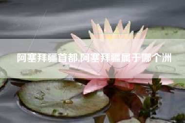 阿塞拜疆首都,阿塞拜疆属于哪个洲