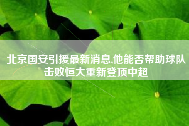 北京国安引援最新消息,他能否帮助球队击败恒大重新登顶中超