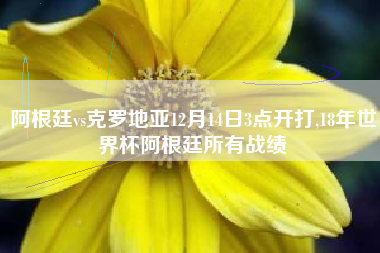 阿根廷vs克罗地亚12月14日3点开打,18年世界杯阿根廷所有战绩