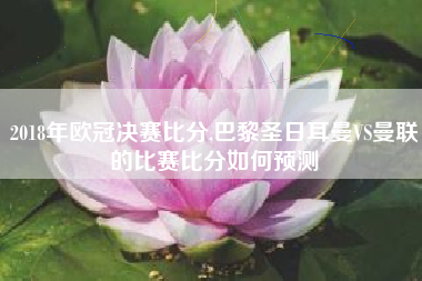 2018年欧冠决赛比分,巴黎圣日耳曼VS曼联的比赛比分如何预测