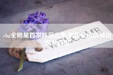 cba全明星首发阵容公布,周琦张镇麟领衔南北首发