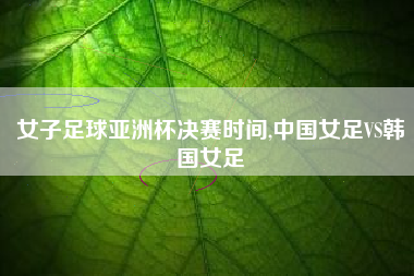 女子足球亚洲杯决赛时间,中国女足VS韩国女足