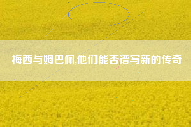 梅西与姆巴佩,他们能否谱写新的传奇