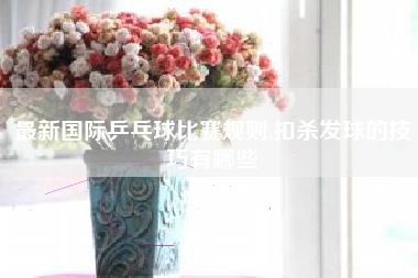 最新国际乒乓球比赛规则,扣杀发球的技巧有哪些