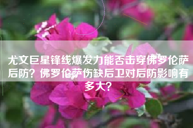 尤文巨星锋线爆发力能否击穿佛罗伦萨后防?佛罗伦萨伤缺后卫对后防影响有多大?