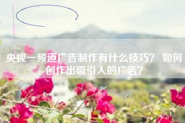 央视一频道广告制作有什么技巧? 如何创作出吸引人的广告?