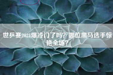 世乒赛2021爆冷门了吗?哪位黑马选手惊艳全场?