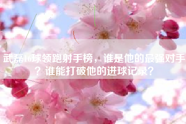 武磊16球领跑射手榜,谁是他的最强对手?谁能打破他的进球记录?