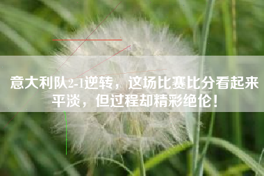 意大利队2-1逆转,这场比赛比分看起来平淡,但过程却精彩绝伦!