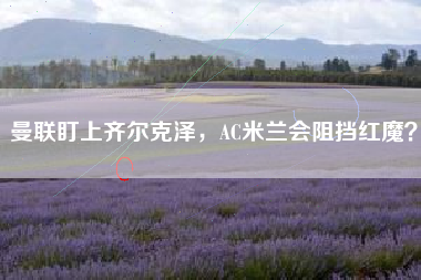 曼联盯上齐尔克泽,AC米兰会阻挡红魔?